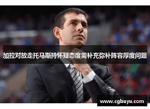 加拉对放走托马斯持怀疑态度需补充弥补阵容厚度问题